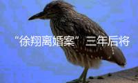 “徐翔离婚案”三年后将再开庭，待分割财产金额成焦点