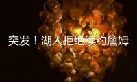 突发�	！湖人拒绝续约詹姆斯！骑士只提供老将底薪