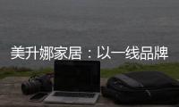 美升娜家居：以一线品牌实力，定义当代中国人的美学生活