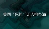 美国“死神”无人机坠海，俄美“各有说辞”