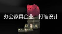 办公家具企业：打破设计“之痛” 产品设计要走心