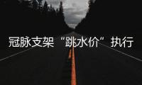 冠脉支架“跳水价”执行半个多月，质量打折没？