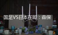 国足VS日本在即
：森保一“全替补”出战�，久尔杰维奇怎么接招