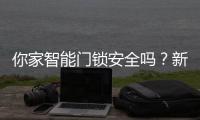 你家智能门锁安全吗
？新国标划红线：这些功能不合格的赶紧换