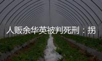 人贩余华英被判死刑：拐卖11名儿童
，还卖过亲儿子