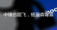 中锋也能飞
，杨瀚森背靠背仍有亮眼表现，惊艳表现引联盟大佬驻足