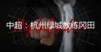 中超：杭州绿城教练冈田续约 自责成绩差请狠狠骂我