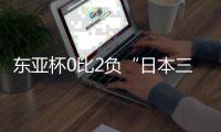 东亚杯0比2负“日本三队”暴露巨大差距	，些许亮点不足以给国足带来质变