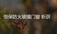 恒保防火玻璃门窗 斩获行业权威荣誉