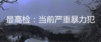 最高检	：当前严重暴力犯罪及重刑率大幅下降