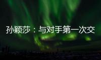 孙颖莎：与对手第一次交手球路不熟�，比分落后仍让自己保持坚定