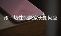 孩子热性惊厥家长如何应对？这些处理方法要记住