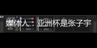 媒体人：亚洲杯是张子宇等新锐作为主力的首次比赛 承载颇多期待