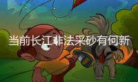 当前长江非法采砂有何新特点	？公安部
：工具更隐蔽、团伙组织化更严密