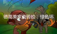 德高美家瓷砖胶：绿色环保 强力渗透 瓷砖好搭档