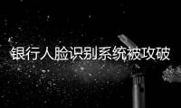 银行人脸识别系统被攻破：非本人操作 卡里数十万被转走