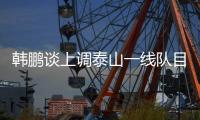 韩鹏谈上调泰山一线队目标：搞好训练，尽最大可能去帮助球队