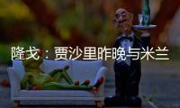 隆戈：贾沙里昨晚与米兰再次积极接触，距离加盟越来越近了