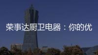 荣事达厨卫电器�：你的优雅生活 由我精心缔造