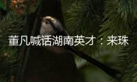 董凡喊话湖南英才：来珠海 到广东 以敢为人先的“湖湘精神” 融入广东“闯创干”的奋进浪潮