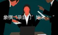 象棋“录音门”始末：“很多棋看着很精彩	，全是摆好的剧本”