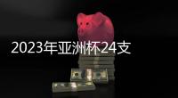 2023年亚洲杯24支参赛队确定：中国在列