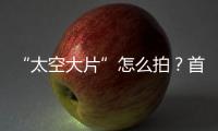 “太空大片”怎么拍？首次太空新闻摄影技艺运用研讨会举办
