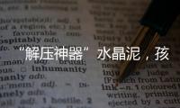 “解压神器”水晶泥，孩子能放心玩么？