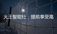 火王智能灶，提前享受高质量智能厨房生活体验