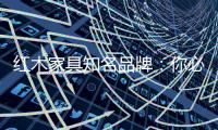 红木家具知名品牌：你必须选红木家具的理由