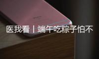 医我看丨端午吃粽子怕不消化？搭配茶饮更健康