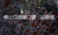 佛山贝德朗门窗：以刚柔哲学
，重构家的温暖秩序