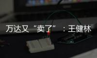 万达又“卖了”：王健林转让北京万达投资49%股权