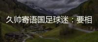 久帅寄语国足球迷：要相信中国队，无论高兴与否球迷一直都在