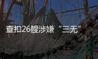 查扣26艘涉嫌“三无”船舶，珠海开展第二季度“三无”船舶整治水上联合执法行动  