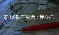 泰山B队王昊斌：我会把状态继续延续下去，为球队取得更好的成绩