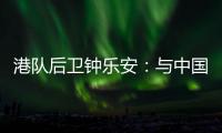 港队后卫钟乐安：与中国队的比赛像“德比”
，大家充满期待