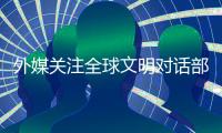外媒关注全球文明对话部长级会议�：共商文明互鉴之道