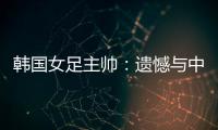 韩国女足主帅�：遗憾与中国队战平
，我们本可全取三分