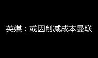 英媒
：或因削减成本曼联季前赛不再与对手互赠礼品，认为没必要