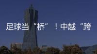 足球当“桥”	！中越“跨超”火爆开赛