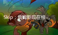 Skip：詹姆斯现在根本不在乎冠军 只想在常规赛刷刷数据