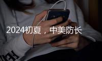 2024初夏，中美防长新加坡“线下见”