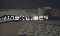 2021嘉兴吊顶展震撼来袭	
，今顶展馆亮点抢先看